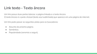 Link texto - Texto âncora
Um link possui duas partes básicas: a página linkada e o texto âncora.
O texto âncora é a parte clicável (texto azul sublinhado) que aparece em uma página de internet.
Um link pode passar as seguintes pistas para os buscadores:
● Assunto da próxima página.
● Semântica.
● Popularidade (veremos a seguir).
 