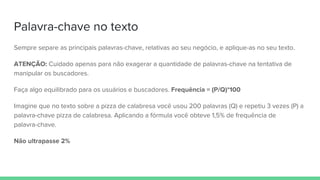 Palavra-chave no texto
Sempre separe as principais palavras-chave, relativas ao seu negócio, e aplique-as no seu texto.
ATENÇÃO: Cuidado apenas para não exagerar a quantidade de palavras-chave na tentativa de
manipular os buscadores.
Faça algo equilibrado para os usuários e buscadores. Frequência = (P/Q)*100
Imagine que no texto sobre a pizza de calabresa você usou 200 palavras (Q) e repetiu 3 vezes (P) a
palavra-chave pizza de calabresa. Aplicando a fórmula você obteve 1,5% de frequência de
palavra-chave.
Não ultrapasse 2%
 