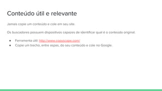 Conteúdo útil e relevante
Jamais copie um conteúdo e cole em seu site.
Os buscadores possuem dispositivos capazes de identificar qual é o conteúdo original.
● Ferramenta útil: http://www.copyscape.com/
● Copie um trecho, entre aspas, do seu conteúdo e cole no Google.
 