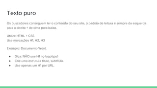 Texto puro
Os buscadores conseguem ler o conteúdo do seu site, o padrão de leitura é sempre da esquerda
para a direita + de cima para baixo.
Utilize HTML + CSS
Use marcações H1, H2, H3
Exemplo: Documento Word.
● Dica: NÃO use H1 no logotipo!
● Crie uma estrutura título, subtítulo.
● Use apenas um H1 por URL.
 