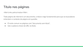 Título nas páginas
<title>Links patrocinados</title>.
Toda página de internet é um documento, o título é algo fundamental para que os buscadores
entendam o contexto da página em questão.
● É muito comum as páginas com "documento sem título".
● Use a palavra-chave da URL no título.
 