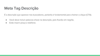 Meta Tag Descrição
É a descrição que aparece nos buscadores, portanto é fundamental para chamar o clique (CTA).
● Você deve incluir palavras-chave na descrição, pois ficarão em negrito.
● Evite inserir preço e telefone.
 