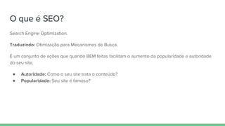 O que é SEO?
Search Engine Optimization.
Traduzindo: Otimização para Mecanismos de Busca.
É um conjunto de ações que quando BEM feitas facilitam o aumento da popularidade e autoridade
do seu site.
● Autoridade: Como o seu site trata o conteúdo?
● Popularidade: Seu site é famoso?
 