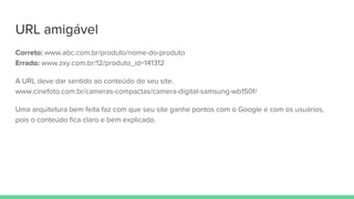 URL amigável
Correto: www.abc.com.br/produto/nome-do-produto
Errado: www.zxy.com.br/12/produto_id=141312
A URL deve dar sentido ao conteúdo do seu site.
www.cinefoto.com.br/cameras-compactas/camera-digital-samsung-wb150f/
Uma arquitetura bem feita faz com que seu site ganhe pontos com o Google e com os usuários,
pois o conteúdo fica claro e bem explicado.
 