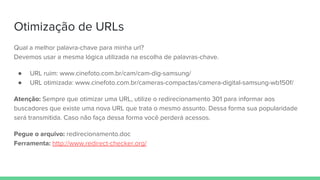 Otimização de URLs
Qual a melhor palavra-chave para minha url?
Devemos usar a mesma lógica utilizada na escolha de palavras-chave.
● URL ruim: www.cinefoto.com.br/cam/cam-dig-samsung/
● URL otimizada: www.cinefoto.com.br/cameras-compactas/camera-digital-samsung-wb150f/
Atenção: Sempre que otimizar uma URL, utilize o redirecionamento 301 para informar aos
buscadores que existe uma nova URL que trata o mesmo assunto. Dessa forma sua popularidade
será transmitida. Caso não faça dessa forma você perderá acessos.
Pegue o arquivo: redirecionamento.doc
Ferramenta: http://www.redirect-checker.org/
 