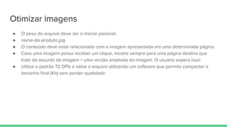 Otimizar imagens
● O peso do arquivo deve ser o menor possível.
● nome-do-produto.jpg
● O conteúdo deve estar relacionado com a imagem apresentada em uma determinada página.
● Caso uma imagem possa receber um clique, mostre sempre para uma página destino que
trate do assunto da imagem + uma versão ampliada da imagem. O usuário espera isso!
● Utilize o padrão 72 DPIs e salve o arquivo utilizando um software que permita compactar o
tamanho final (Kb) sem perder qualidade.
 