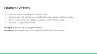 Otimizar vídeos
● Utilize a palavra-chave no (nome-do-video).
● Reforce que está otimizando um vídeo! Usando a palavra Vídeo: no título.
● Faça uma descrição adequada e coloque um link para seu site.
● Escolha as tags corretamente.
Exemplo: excluir um ip no google adwords
Lembre-se: Muitas pessoas usam o Youtube para procurar conteúdo.
 