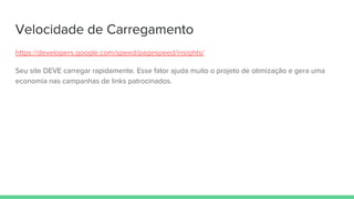 Velocidade de Carregamento
https://developers.google.com/speed/pagespeed/insights/
Seu site DEVE carregar rapidamente. Esse fator ajuda muito o projeto de otimização e gera uma
economia nas campanhas de links patrocinados.
 