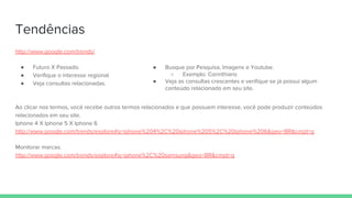 Tendências
http://www.google.com/trends/
● Futuro X Passado.
● Verifique o interesse regional.
● Veja consultas relacionadas.
Ao clicar nos termos, você recebe outros termos relacionados e que possuem interesse, você pode produzir conteúdos
relacionados em seu site.
Iphone 4 X Iphone 5 X Iphone 6
http://www.google.com/trends/explore#q=iphone%204%2C%20iphone%205%2C%20iphone%206&geo=BR&cmpt=q
Monitorar marcas.
http://www.google.com/trends/explore#q=iphone%2C%20samsung&geo=BR&cmpt=q
● Busque por Pesquisa, Imagens e Youtube.
○ Exemplo: Corinthians
● Veja as consultas crescentes e verifique se já possui algum
conteúdo relacionado em seu site.
 