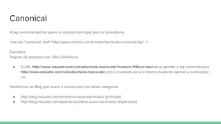 Canonical
A tag canonical aponta qual é o conteúdo principal para os buscadores.
<link rel="canonical" href="http://www.mzclick.com.br/importancia-da-canonical-tag/" />
Exemplos:
Páginas de produtos com URLs Dinâmicos:
● O URL http://www.meusite.com/calcados/tenis-marca-abc?numero=41&cor=azul deve apontar a tag canonical para
http://www.meusite.com/calcados/tenis-marca-abc pois o conteúdo seria o mesmo mudando apenas a numeração /
cor.
Plataformas de Blog que insere o mesmo post em várias categorias:
● http://blog.meusite.com/tenis/tenis-azuis-sao-lindos/ (principal)
● http://blog.meusite.com/esporte-azul/tenis-azuis-sao-lindos/ (duplicação)
 