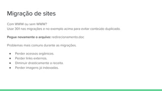 Migração de sites
Com WWW ou sem WWW?
Usar 301 nas migrações e no exemplo acima para evitar conteúdo duplicado.
Pegue novamente o arquivo: redirecionamento.doc
Problemas mais comuns durante as migrações.
● Perder acessos orgânicos.
● Perder links externos.
● Diminuir drasticamente a receita.
● Perder imagens já indexadas.
 