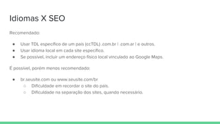 Idiomas X SEO
Recomendado:
● Usar TDL específico de um país (ccTDL) .com.br | .com.ar | e outros.
● Usar idioma local em cada site específico.
● Se possível, incluir um endereço físico local vinculado ao Google Maps.
É possível, porém menos recomendado:
● br.seusite.com ou www.seusite.com/br
○ Dificuldade em recordar o site do país.
○ Dificuldade na separação dos sites, quando necessário.
 