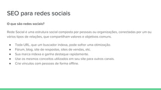 SEO para redes sociais
O que são redes sociais?
Rede Social é uma estrutura social composta por pessoas ou organizações, conectadas por um ou
vários tipos de relações, que compartilham valores e objetivos comuns.
● Toda URL, que um buscador indexa, pode sofrer uma otimização.
● Fórum, blog, site de respostas, sites de vendas, etc.
● Sua marca indexa e ganha destaque rapidamente.
● Use os mesmos conceitos utilizados em seu site para outros canais.
● Crie vínculos com pessoas de forma offline.
 