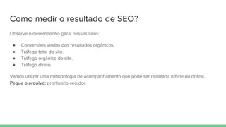 Como medir o resultado de SEO?
Observe o desempenho geral nesses itens:
● Conversões vindas dos resultados orgânicos.
● Tráfego total do site.
● Tráfego orgânico do site.
● Tráfego direto.
Vamos utilizar uma metodologia de acompanhamento que pode ser realizada offline ou online.
Pegue o arquivo: prontuario-seo.doc
 