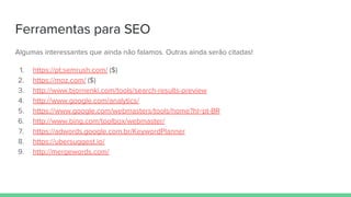 Ferramentas para SEO
Algumas interessantes que ainda não falamos. Outras ainda serão citadas!
1. https://pt.semrush.com/ ($)
2. https://moz.com/ ($)
3. http://www.bjornenki.com/tools/search-results-preview
4. http://www.google.com/analytics/
5. https://www.google.com/webmasters/tools/home?hl=pt-BR
6. http://www.bing.com/toolbox/webmaster/
7. https://adwords.google.com.br/KeywordPlanner
8. https://ubersuggest.io/
9. http://mergewords.com/
 