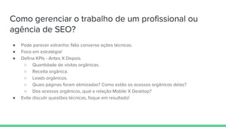 Como gerenciar o trabalho de um profissional ou
agência de SEO?
● Pode parecer estranho: Não converse ações técnicas.
● Foco em estratégia!
● Defina KPIs - Antes X Depois.
○ Quantidade de visitas orgânicas.
○ Receita orgânica.
○ Leads orgânicos.
○ Quais páginas foram otimizadas? Como estão os acessos orgânicos delas?
○ Dos acessos orgânicos, qual a relação Mobile X Desktop?
● Evite discutir questões técnicas, foque em resultado!
 