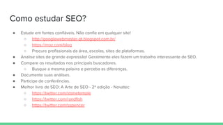 Como estudar SEO?
● Estude em fontes confiáveis. Não confie em qualquer site!
○ http://googlewebmaster-pt.blogspot.com.br/
○ https://moz.com/blog
○ Procure profissionais da área, escolas, sites de plataformas.
● Analise sites de grande expressão! Geralmente eles fazem um trabalho interessante de SEO.
● Compare os resultados nos principais buscadores.
○ Busque a mesma palavra e perceba as diferenças.
● Documente suas análises.
● Participe de conferências.
● Melhor livro de SEO: A Arte de SEO - 2ª edição - Novatec
○ https://twitter.com/stonetemple
○ https://twitter.com/randfish
○ https://twitter.com/sspencer
 