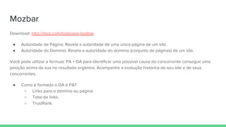 Mozbar
Download: http://moz.com/tools/seo-toolbar
● Autoridade de Página: Revela a autoridade de uma única página de um site.
● Autoridade do Domínio: Revela a autoridade do domínio (conjunto de páginas) de um site.
Você pode utilizar a fórmula: PA + DA para identificar uma possível causa do concorrente conseguir uma
posição acima da sua no resultado orgânico. Acompanhe a evolução histórica do seu site e de seus
concorrentes.
● Como é formado o DA e PA?
○ Links para o domínio ou página.
○ Total de links.
○ TrustRank.
 