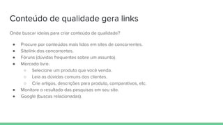Conteúdo de qualidade gera links
Onde buscar ideias para criar conteúdo de qualidade?
● Procure por conteúdos mais lidos em sites de concorrentes.
● Sitelink dos concorrentes.
● Fóruns (dúvidas frequentes sobre um assunto).
● Mercado livre.
○ Selecione um produto que você venda.
○ Leia as dúvidas comuns dos clientes.
○ Crie artigos, descrições para produto, comparativos, etc.
● Monitore o resultado das pesquisas em seu site.
● Google (buscas relacionadas).
 