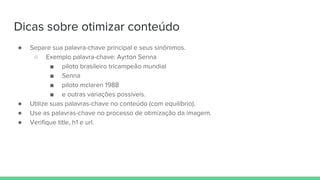Dicas sobre otimizar conteúdo
● Separe sua palavra-chave principal e seus sinônimos.
○ Exemplo palavra-chave: Ayrton Senna
■ piloto brasileiro tricampeão mundial
■ Senna
■ piloto mclaren 1988
■ e outras variações possíveis.
● Utilize suas palavras-chave no conteúdo (com equilíbrio).
● Use as palavras-chave no processo de otimização da imagem.
● Verifique title, h1 e url.
 