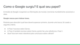 Como o Google surgiu? E qual seu papel?
A missão do Google é organizar as informações do mundo e torná-las mundialmente acessíveis e
úteis.
Google nasceu para indexar teses.
Portanto para descobrir qual tese deveria aparecer primeiro, durante uma busca, foi usado o
seguinte critério.
● A Tese 1 escreve sobre Carros.
● A Tese 2 também escreve sobre Carros, porém faz uma referência a Tese 1.
● Qual Tese tem maior relevância para uma busca sobre o Brasil?
 