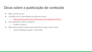 Dicas sobre a publicação de conteúdo
● Não cometa erros!
● Cuidado com a densidade de palavras-chave.
○ http://www.mzclick.com.br/frequencia-de-palavras-chave/
● Use subtítulos, listas e imagens.
○ Facilite a leitura.
● Não tenha medo! A descrição pode ficar longa. Isso é bom!
○ Jamais duplique/copie o conteúdo!
 