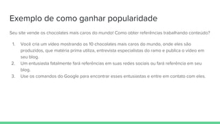 Exemplo de como ganhar popularidade
Seu site vende os chocolates mais caros do mundo! Como obter referências trabalhando conteúdo?
1. Você cria um vídeo mostrando os 10 chocolates mais caros do mundo, onde eles são
produzidos, que matéria prima utiliza, entrevista especialistas do ramo e publica o vídeo em
seu blog.
2. Um entusiasta fatalmente fará referências em suas redes sociais ou fará referência em seu
blog.
3. Use os comandos do Google para encontrar esses entusiastas e entre em contato com eles.
 