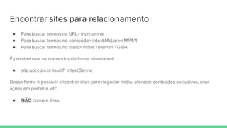 Encontrar sites para relacionamento
● Para buscar termos na URL> inurl:senna
● Para buscar termos no conteúdo> intext:McLaren MP4/4
● Para buscar termos no título> intitle:Toleman TG184
É possível usar os comandos de forma simultânea!
● site:uol.com.br inurl:f1 intext:Senna
Dessa forma é possível encontrar sites para negociar mídia, oferecer conteúdos exclusivos, criar
ações em parceria, etc.
● NÃO compre links.
 