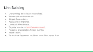 Link Building
● Criar um Blog de conteúdo relacionado.
● Sites de parceiros comerciais.
● Sites de fornecedores.
● Assessoria de Imprensa.
● Conteúdo de Qualidade.
● Cadastre seu site no http://www.dmoz.org/
● Patrocinar organizações, feiras e eventos.
● Redes Sociais.
● Participar de forma ativa em fóruns específicos da sua área.
 