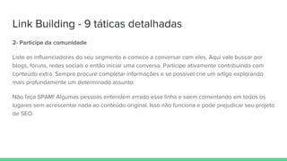 Link Building - 9 táticas detalhadas
2- Participe da comunidade
Liste os influenciadores do seu segmento e comece a conversar com eles. Aqui vale buscar por
blogs, fóruns, redes sociais e então iniciar uma conversa. Participe ativamente contribuindo com
conteúdo extra. Sempre procure completar informações e se possível crie um artigo explorando
mais profundamente um determinado assunto.
Não faça SPAM! Algumas pessoas entendem errado essa linha e saem comentando em todos os
lugares sem acrescentar nada ao conteúdo original. Isso não funciona e pode prejudicar seu projeto
de SEO.
 
