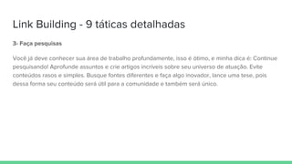 Link Building - 9 táticas detalhadas
3- Faça pesquisas
Você já deve conhecer sua área de trabalho profundamente, isso é ótimo, e minha dica é: Continue
pesquisando! Aprofunde assuntos e crie artigos incríveis sobre seu universo de atuação. Evite
conteúdos rasos e simples. Busque fontes diferentes e faça algo inovador, lance uma tese, pois
dessa forma seu conteúdo será útil para a comunidade e também será único.
 