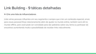 Link Building - 9 táticas detalhadas
4- Crie uma lista de influenciadores
Liste várias pessoas influentes em seu segmento e sempre que criar um conteúdo especial, envie
para essas pessoas! Esse relacionamento além de ajudar no mundo online, também será útil no
mundo offline, pois você pode ser convidado para dar palestras sobre seu tema ou participar de
encontros aumentando muito a possibilidade de receber links naturalmente.
 