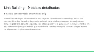 Link Building - 9 táticas detalhadas
5- Escreva como convidado em um site ou blog
Não reproduza artigos para conquistar links, faça um conteúdo único e exclusivo para o site
parceiro. Uma dica é escolher bem o site, pois sair escrevendo em qualquer site pode ser um
tempo jogado fora, portanto só participe de sites expressivos e que possam construir semântica em
seu nicho! Evite participar de sites que visivelmente só estão no ar para facilitar a criação de links
ou são grandes duplicadores de conteúdo.
 