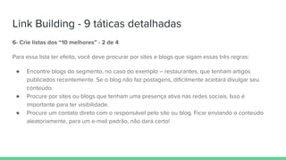 Link Building - 9 táticas detalhadas
6- Crie listas dos “10 melhores” - 2 de 4
Para essa lista ter efeito, você deve procurar por sites e blogs que sigam essas três regras:
● Encontre blogs do segmento, no caso do exemplo – restaurantes, que tenham artigos
publicados recentemente. Se o blog não faz postagens, dificilmente aceitará divulgar seu
conteúdo.
● Procure por sites ou blogs que tenham uma presença ativa nas redes sociais. Isso é
importante para ter visibilidade.
● Procure um contato direto com o responsável pelo site ou blog. Ficar enviando o conteúdo
aleatoriamente, para um e-mail padrão, não dará certo!
 