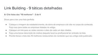 Link Building - 9 táticas detalhadas
6- Crie listas dos “10 melhores” - 3 de 4
Dicas para criar uma lista perfeita:
● Coloque a imagem do estabelecimento, do dono da empresa e do site no corpo do conteúdo.
Faça isso para todas as empresas listadas no artigo.
● Coloque um link para as redes sociais e sites de cada um dos citados.
● Faça uma breve descrição do motivo daquele local ou profissional ter entrado na lista.
● Pronto! Avise a lista dos 10 melhores restaurantes do nordeste que seu artigo está publicado.
 