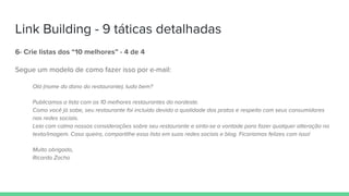 Link Building - 9 táticas detalhadas
6- Crie listas dos “10 melhores” - 4 de 4
Segue um modelo de como fazer isso por e-mail:
Olá (nome do dono do restaurante), tudo bem?
Publicamos a lista com os 10 melhores restaurantes do nordeste.
Como você já sabe, seu restaurante foi incluído devido a qualidade dos pratos e respeito com seus consumidores
nas redes sociais.
Leia com calma nossas considerações sobre seu restaurante e sinta-se a vontade para fazer qualquer alteração no
texto/imagem. Caso queira, compartilhe essa lista em suas redes sociais e blog. Ficaríamos felizes com isso!
Muito obrigado,
Ricardo Zacho
 