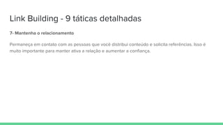Link Building - 9 táticas detalhadas
7- Mantenha o relacionamento
Permaneça em contato com as pessoas que você distribui conteúdo e solicita referências. Isso é
muito importante para manter ativa a relação e aumentar a confiança.
 