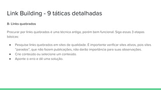 Link Building - 9 táticas detalhadas
8- Links quebrados
Procurar por links quebrados é uma técnica antiga, porém bem funcional. Siga essas 3 etapas
básicas:
● Pesquise links quebrados em sites de qualidade. É importante verificar sites ativos, pois sites
“parados”, que não fazem publicações, não darão importância para suas observações.
● Crie conteúdo ou selecione um conteúdo.
● Aponte o erro e dê uma solução.
 