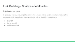 Link Building - 9 táticas detalhadas
9- Links para sua marca
A ideia aqui é procurar quem já faz referências para sua marca, porém por algum motivo o link
deixou de existir ou está com algum problema, veja as situações mais comuns:
● Erro 404
● Marca sem link
● Imagens sem link
 