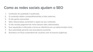 Como as redes sociais ajudam o SEO
1. Conteúdo de qualidade é publicado.
2. O conteúdo obtém compartilhamentos e links externos.
3. O site ganha assinantes.
4. Sites relacionados aumentam o apoio ao seu conteúdo.
5. O site recebe pagerank de nicho desses sites relacionados.
6. Sua reputação é reforçada e torna-se referência em um determinado nicho.
7. Sua autoridade perante aos buscadores aumenta.
8. Acontece um fluxo sustentável de usuários com as buscas orgânicas.
 