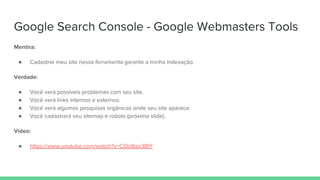 Google Search Console - Google Webmasters Tools
Mentira:
● Cadastrar meu site nessa ferramenta garante a minha indexação.
Verdade:
● Você verá possíveis problemas com seu site.
● Você verá links internos e externos.
● Você verá algumas pesquisas orgânicas onde seu site aparece.
● Você cadastrará seu sitemap e robots (próximo slide).
Vídeo:
● https://www.youtube.com/watch?v=COcl6ax38IY
 