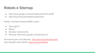 Robots e Sitemap
● http://www.google.com/webmasters/tools/?hl=pt-BR
● http://www.bing.com/toolbox/webmaster
Robots - Exemplo aleatório (NÃO copiar)
● User-agent: *
● Allow: /
● Disallow: /local-restrito
● Sitemap: http://www.google.com/sitemap.xml
Ferramenta para criar Sitemap - http://www.xml-sitemaps.com/
Dicas Google sobre Robots: https://goo.gl/aH0PnV
 