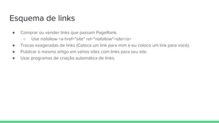 Esquema de links
● Comprar ou vender links que passam PageRank.
○ Use nofollow <a href="site" rel="nofollow">site</a>
● Trocas exageradas de links (Coloca um link para mim e eu coloco um link para você).
● Publicar o mesmo artigo em vários sites com links para seu site.
● Usar programas de criação automática de links.
 