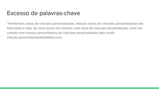 Excesso de palavras-chave
“Vendemos caixas de charutos personalizadas. Nossas caixas de charutos personalizadas são
fabricadas à mão. Se você pensa em comprar uma caixa de charutos personalizada, entre em
contato com nossos consumidores de charutos personalizados pelo email:
charuto.personalizado@blablabla.com.
 
