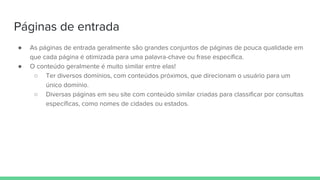 Páginas de entrada
● As páginas de entrada geralmente são grandes conjuntos de páginas de pouca qualidade em
que cada página é otimizada para uma palavra-chave ou frase específica.
● O conteúdo geralmente é muito similar entre elas!
○ Ter diversos domínios, com conteúdos próximos, que direcionam o usuário para um
único domínio.
○ Diversas páginas em seu site com conteúdo similar criadas para classificar por consultas
específicas, como nomes de cidades ou estados.
 