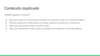Conteúdo duplicado
JAMAIS duplique conteúdo!
● Sites que publicam novamente conteúdo sem adicionar valor ou conteúdo original.
● Realizar pequenas modificações em textos originais e publicá-los novamente.
● Sites que reproduzem feeds de outros sites.
● Sites que reproduzem mídia, vídeo ou imagem sem adicionar conteúdo original.
 