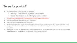 Se eu for punido?
● Primeiro tenha certeza que foi punido!
○ Verifique seus acessos orgânicos via Analytics.
○ Digite site:site.com.br - Existem páginas indexadas?
● https://www.google.com/webmasters/tools/reconsideration
● Clique no botão Verificar ações manuais.
● Se não aparecer nada, está tudo OK!
● Caso apareça algo, siga as orientações de correção e só depois clique em Solicitar uma
revisão.
● Explique o caso de forma direta, não fale mentiras nesse pedido! Lembre-se: Uma pessoa
extremamente experiente irá verificar suas observações.
 