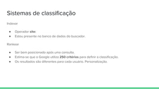 Sistemas de classificação
Indexar
● Operador site:
● Estou presente no banco de dados do buscador.
Rankear
● Ser bem posicionado após uma consulta.
● Estima-se que o Google utiliza 250 critérios para definir a classificação.
● Os resultados são diferentes para cada usuário. Personalização.
 