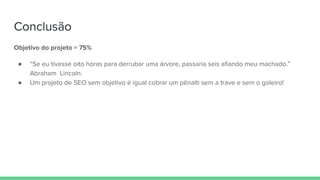 Conclusão
Objetivo do projeto = 75%
● “Se eu tivesse oito horas para derrubar uma árvore, passaria seis afiando meu machado.”
Abraham Lincoln.
● Um projeto de SEO sem objetivo é igual cobrar um pênalti sem a trave e sem o goleiro!
 