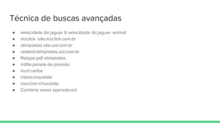 Técnica de buscas avançadas
● velocidade do jaguar X velocidade do jaguar -animal
● mzclick -site:mzclick.com.br
● olimpíadas site:uol.com.br
● related:olimpiadas.uol.com.br
● filetype:pdf olimpíadas
● intitle:panela de pressão
● inurl:caribe
● intext:chocolate
● inanchor:chocolate
● Combine esses operadores!
 